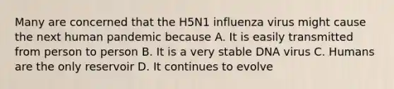 Many are concerned that the H5N1 influenza virus might cause the next human pandemic because A. It is easily transmitted from person to person B. It is a very stable DNA virus C. Humans are the only reservoir D. It continues to evolve