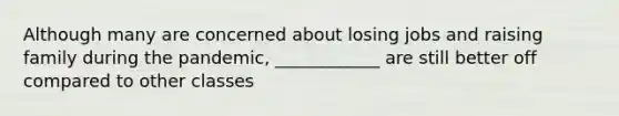 Although many are concerned about losing jobs and raising family during the pandemic, ____________ are still better off compared to other classes