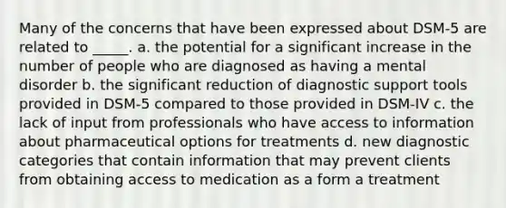 Many of the concerns that have been expressed about DSM-5 are related to _____. a. the potential for a significant increase in the number of people who are diagnosed as having a mental disorder b. the significant reduction of diagnostic support tools provided in DSM-5 compared to those provided in DSM-IV c. the lack of input from professionals who have access to information about pharmaceutical options for treatments d. new diagnostic categories that contain information that may prevent clients from obtaining access to medication as a form a treatment