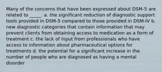 Many of the concerns that have been expressed about DSM-5 are related to _____. a. the significant reduction of diagnostic support tools provided in DSM-5 compared to those provided in DSM-IV b. new diagnostic categories that contain information that may prevent clients from obtaining access to medication as a form of treatment c. the lack of input from professionals who have access to information about pharmaceutical options for treatments d. the potential for a significant increase in the number of people who are diagnosed as having a mental disorder