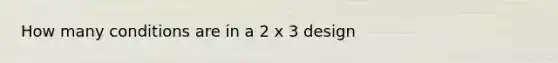 How many conditions are in a 2 x 3 design