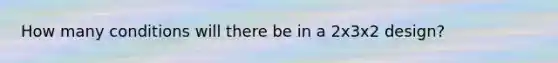 How many conditions will there be in a 2x3x2 design?
