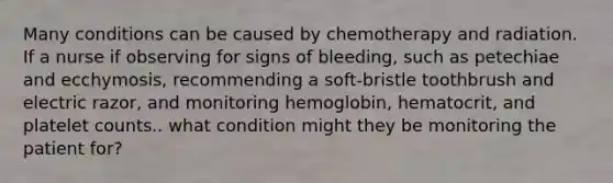 Many conditions can be caused by chemotherapy and radiation. If a nurse if observing for signs of bleeding, such as petechiae and ecchymosis, recommending a soft-bristle toothbrush and electric razor, and monitoring hemoglobin, hematocrit, and platelet counts.. what condition might they be monitoring the patient for?