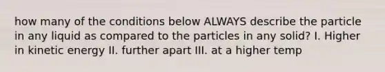 how many of the conditions below ALWAYS describe the particle in any liquid as compared to the particles in any solid? I. Higher in kinetic energy II. further apart III. at a higher temp