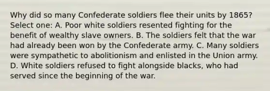 Why did so many Confederate soldiers flee their units by 1865? Select one: A. Poor white soldiers resented fighting for the benefit of wealthy slave owners. B. The soldiers felt that the war had already been won by the Confederate army. C. Many soldiers were sympathetic to abolitionism and enlisted in the Union army. D. White soldiers refused to fight alongside blacks, who had served since the beginning of the war.