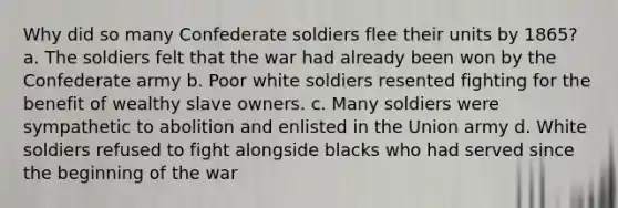 Why did so many Confederate soldiers flee their units by 1865? a. The soldiers felt that the war had already been won by the Confederate army b. Poor white soldiers resented fighting for the benefit of wealthy slave owners. c. Many soldiers were sympathetic to abolition and enlisted in the Union army d. White soldiers refused to fight alongside blacks who had served since the beginning of the war