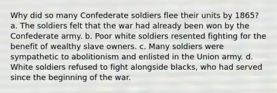 Why did so many Confederate soldiers flee their units by 1865? a. The soldiers felt that the war had already been won by the Confederate army. b. Poor white soldiers resented fighting for the benefit of wealthy slave owners. c. Many soldiers were sympathetic to abolitionism and enlisted in the Union army. d. White soldiers refused to fight alongside blacks, who had served since the beginning of the war.