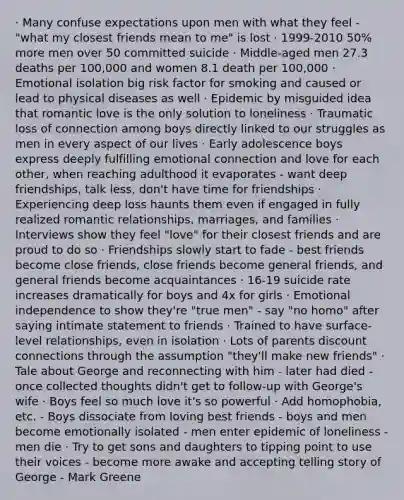 · Many confuse expectations upon men with what they feel - "what my closest friends mean to me" is lost · 1999-2010 50% more men over 50 committed suicide · Middle-aged men 27.3 deaths per 100,000 and women 8.1 death per 100,000 · Emotional isolation big risk factor for smoking and caused or lead to physical diseases as well · Epidemic by misguided idea that romantic love is the only solution to loneliness · Traumatic loss of connection among boys directly linked to our struggles as men in every aspect of our lives · Early adolescence boys express deeply fulfilling emotional connection and love for each other, when reaching adulthood it evaporates - want deep friendships, talk less, don't have time for friendships · Experiencing deep loss haunts them even if engaged in fully realized romantic relationships, marriages, and families · Interviews show they feel "love" for their closest friends and are proud to do so · Friendships slowly start to fade - best friends become close friends, close friends become general friends, and general friends become acquaintances · 16-19 suicide rate increases dramatically for boys and 4x for girls · Emotional independence to show they're "true men" - say "no homo" after saying intimate statement to friends · Trained to have surface-level relationships, even in isolation · Lots of parents discount connections through the assumption "they'll make new friends" · Tale about George and reconnecting with him - later had died - once collected thoughts didn't get to follow-up with George's wife · Boys feel so much love it's so powerful · Add homophobia, etc. - Boys dissociate from loving best friends - boys and men become emotionally isolated - men enter epidemic of loneliness - men die · Try to get sons and daughters to tipping point to use their voices - become more awake and accepting telling story of George - Mark Greene