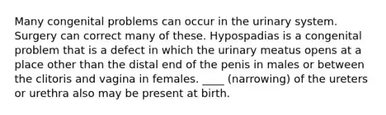 Many congenital problems can occur in the urinary system. Surgery can correct many of these. Hypospadias is a congenital problem that is a defect in which the urinary meatus opens at a place other than the distal end of the penis in males or between the clitoris and vagina in females. ____ (narrowing) of the ureters or urethra also may be present at birth.