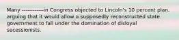 Many ------------in Congress objected to Lincoln's 10 percent plan, arguing that it would allow a supposedly reconstructed state government to fall under the domination of disloyal secessionists.