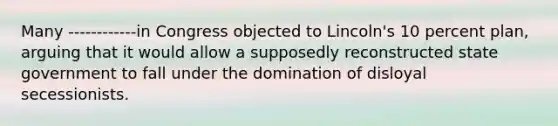 Many ------------in Congress objected to Lincoln's 10 percent plan, arguing that it would allow a supposedly reconstructed state government to fall under the domination of disloyal secessionists.