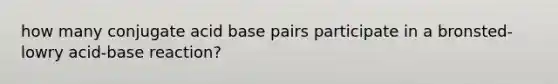 how many conjugate acid base pairs participate in a bronsted-lowry acid-base reaction?