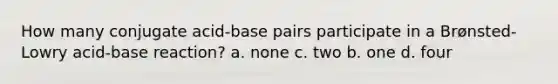 How many conjugate acid-base pairs participate in a Brønsted-Lowry acid-base reaction? a. none c. two b. one d. four