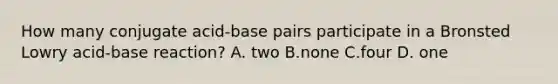 How many conjugate acid-base pairs participate in a Bronsted Lowry acid-base reaction? A. two B.none C.four D. one