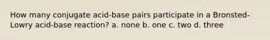 How many conjugate acid-base pairs participate in a Bronsted-Lowry acid-base reaction? a. none b. one c. two d. three