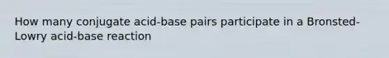 How many conjugate acid-base pairs participate in a Bronsted-Lowry acid-base reaction