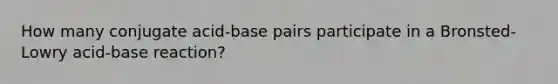 How many conjugate acid-base pairs participate in a Bronsted-Lowry acid-base reaction?