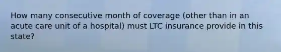 How many consecutive month of coverage (other than in an acute care unit of a hospital) must LTC insurance provide in this state?