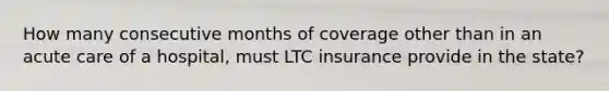 How many consecutive months of coverage other than in an acute care of a hospital, must LTC insurance provide in the state?