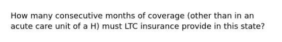 How many consecutive months of coverage (other than in an acute care unit of a H) must LTC insurance provide in this state?