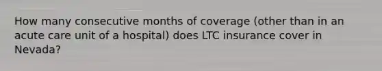 How many consecutive months of coverage (other than in an acute care unit of a hospital) does LTC insurance cover in Nevada?