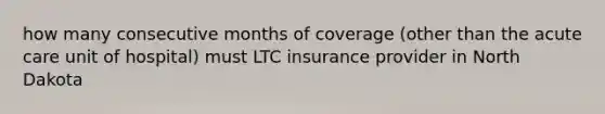 how many consecutive months of coverage (other than the acute care unit of hospital) must LTC insurance provider in North Dakota