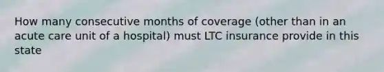 How many consecutive months of coverage (other than in an acute care unit of a hospital) must LTC insurance provide in this state