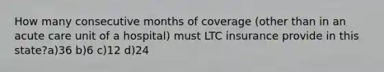 How many consecutive months of coverage (other than in an acute care unit of a hospital) must LTC insurance provide in this state?a)36 b)6 c)12 d)24