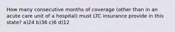 How many consecutive months of coverage (other than in an acute care unit of a hospital) must LTC insurance provide in this state? a)24 b)36 c)6 d)12