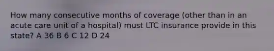 How many consecutive months of coverage (other than in an acute care unit of a hospital) must LTC insurance provide in this state? A 36 B 6 C 12 D 24