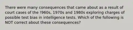 There were many consequences that came about as a result of court cases of the !960s, 1970s and 1980s exploring charges of possible test bias in intelligence tests. Which of the following is NOT correct about these consequences?