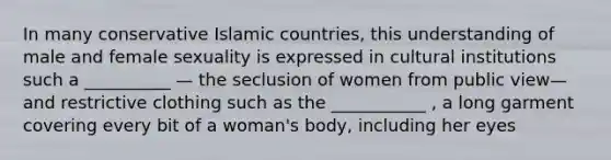 In many conservative Islamic countries, this understanding of male and female sexuality is expressed in cultural institutions such a __________ — the seclusion of women from public view— and restrictive clothing such as the ___________ , a long garment covering every bit of a woman's body, including her eyes