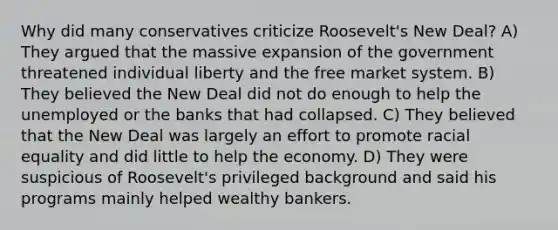 Why did many conservatives criticize Roosevelt's New Deal? A) They argued that the massive expansion of the government threatened individual liberty and the free market system. B) They believed the New Deal did not do enough to help the unemployed or the banks that had collapsed. C) They believed that the New Deal was largely an effort to promote racial equality and did little to help the economy. D) They were suspicious of Roosevelt's privileged background and said his programs mainly helped wealthy bankers.