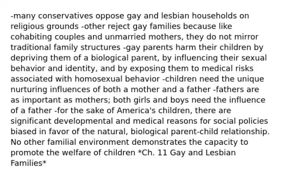 -many conservatives oppose gay and lesbian households on religious grounds -other reject gay families because like cohabiting couples and unmarried mothers, they do not mirror traditional family structures -gay parents harm their children by depriving them of a biological parent, by influencing their sexual behavior and identity, and by exposing them to medical risks associated with homosexual behavior -children need the unique nurturing influences of both a mother and a father -fathers are as important as mothers; both girls and boys need the influence of a father -for the sake of America's children, there are significant developmental and medical reasons for social policies biased in favor of the natural, biological parent-child relationship. No other familial environment demonstrates the capacity to promote the welfare of children *Ch. 11 Gay and Lesbian Families*