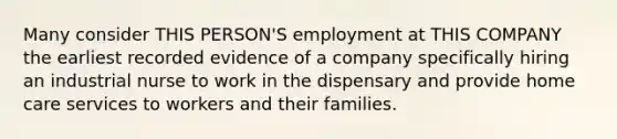 Many consider THIS PERSON'S employment at THIS COMPANY the earliest recorded evidence of a company specifically hiring an industrial nurse to work in the dispensary and provide home care services to workers and their families.