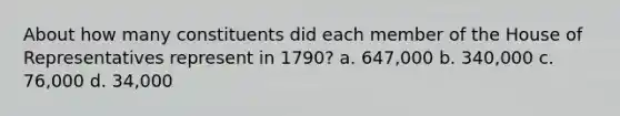 About how many constituents did each member of the House of Representatives represent in 1790? a. 647,000 b. 340,000 c. 76,000 d. 34,000