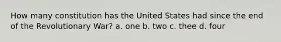 How many constitution has the United States had since the end of the Revolutionary War? a. one b. two c. thee d. four