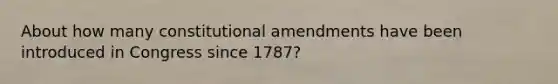 About how many constitutional amendments have been introduced in Congress since 1787?