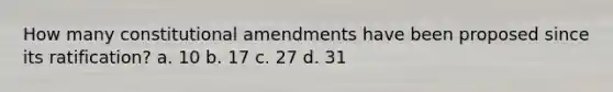 How many constitutional amendments have been proposed since its ratification? a. 10 b. 17 c. 27 d. 31