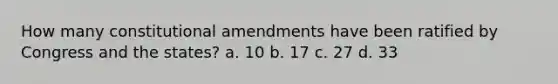 How many constitutional amendments have been ratified by Congress and the states? a. 10 b. 17 c. 27 d. 33