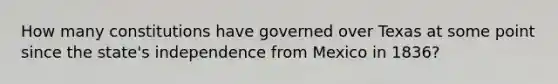 How many constitutions have governed over Texas at some point since the state's independence from Mexico in 1836?