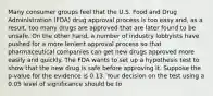 Many consumer groups feel that the U.S. Food and Drug Administration (FDA) drug approval process is too easy and, as a result, too many drugs are approved that are later found to be unsafe. On the other hand, a number of industry lobbyists have pushed for a more lenient approval process so that pharmaceutical companies can get new drugs approved more easily and quickly. The FDA wants to set up a hypothesis test to show that the new drug is safe before approving it. Suppose the p-value for the evidence is 0.13. Your decision on the test using a 0.05 level of significance should be to