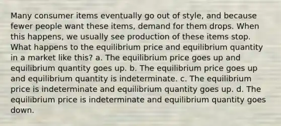 Many consumer items eventually go out of style, and because fewer people want these items, demand for them drops. When this happens, we usually see production of these items stop. What happens to the equilibrium price and equilibrium quantity in a market like this? a. The equilibrium price goes up and equilibrium quantity goes up. b. The equilibrium price goes up and equilibrium quantity is indeterminate. c. The equilibrium price is indeterminate and equilibrium quantity goes up. d. The equilibrium price is indeterminate and equilibrium quantity goes down.