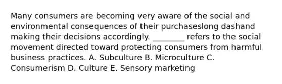 Many consumers are becoming very aware of the social and environmental consequences of their purchaseslong dashand making their decisions accordingly.​ ________ refers to the social movement directed toward protecting consumers from harmful business practices. A. Subculture B. Microculture C. Consumerism D. Culture E. Sensory marketing