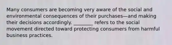 Many consumers are becoming very aware of the social and environmental consequences of their purchases—and making their decisions accordingly.​ ________ refers to the social movement directed toward protecting consumers from harmful business practices.