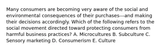 Many consumers are becoming very aware of the social and environmental consequences of their purchases---and making their decisions accordingly. Which of the following refers to the social movement directed toward protecting consumers from harmful business​ practices? A. Microcultures B. Subculture C. Sensory marketing D. Consumerism E. Culture