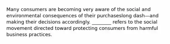 Many consumers are becoming very aware of the social and environmental consequences of their purchaseslong dash—and making their decisions accordingly. ​________ refers to the social movement directed toward protecting consumers from harmful business practices.