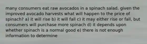 many consumers eat raw avocados in a spinach salad. given the improved avocado harvests what will happen to the price of spinach? a) it will rise b) it will fall c) it may either rise or fall, but consumers will purchase more spinach d) it depends upon whether spinach is a normal good e) there is not enough information to determine