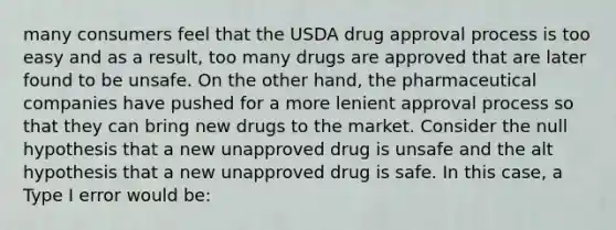 many consumers feel that the USDA drug approval process is too easy and as a result, too many drugs are approved that are later found to be unsafe. On the other hand, the pharmaceutical companies have pushed for a more lenient approval process so that they can bring new drugs to the market. Consider the null hypothesis that a new unapproved drug is unsafe and the alt hypothesis that a new unapproved drug is safe. In this case, a Type I error would be: