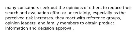 many consumers seek out the opinions of others to reduce their search and evaluation effort or uncertainty, especially as the perceived risk increases. they react with reference groups, opinion leaders, and family members to obtain product information and decision approval.